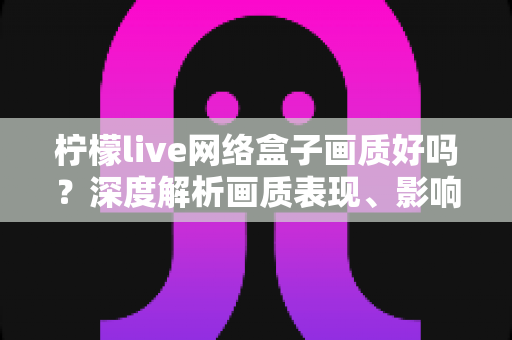 柠檬live网络盒子画质好吗？深度解析画质表现、影响因素与实用优化技巧