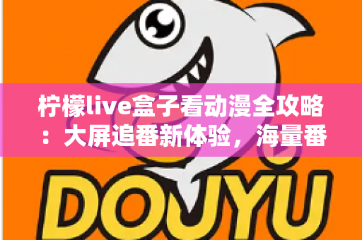 柠檬live盒子看动漫全攻略：大屏追番新体验，海量番剧一网打尽的实用指南
