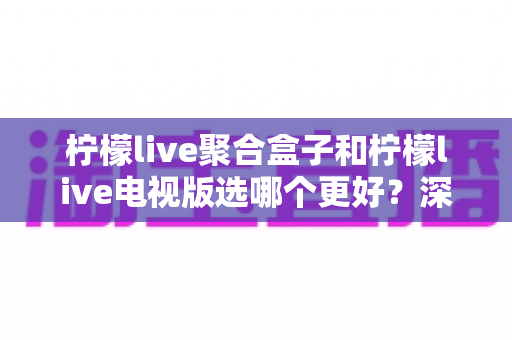 柠檬live聚合盒子和柠檬live电视版选哪个更好？深度对比评测，帮你一次选对不踩坑！