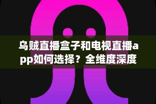 乌贼直播盒子和电视直播app如何选择?全维度深度对比指南,帮你找到最适合自己的观影方案 乌贼直播盒子和电视直播app如何选择?全维度深度对比指南,帮你找到最适合自己的观影方案