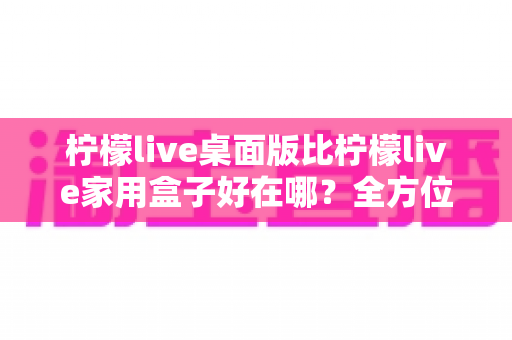 柠檬live桌面版比柠檬live家用盒子好在哪？全方位深度对比解析，帮你选对直播利器
