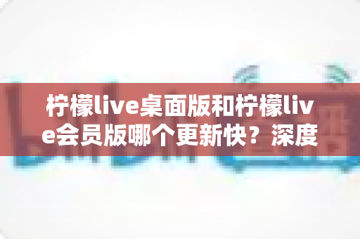 柠檬live桌面版和柠檬live会员版哪个更新快？深度对比分析助你选对版本