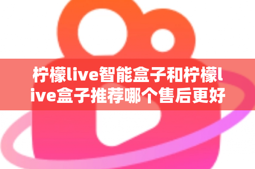 柠檬live智能盒子和柠檬live盒子推荐哪个售后更好？一篇文章带你全面对比，选对不踩坑