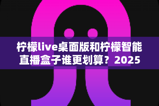 柠檬live桌面版和柠檬智能直播盒子谁更划算？2025年最全性价比对比指南
