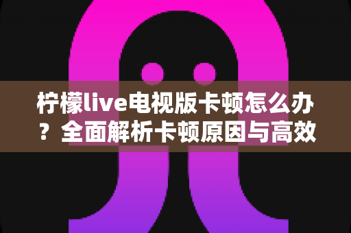 柠檬live电视版卡顿怎么办?全面解析卡顿原因与高效解决方法,让观影体验流畅升级 柠檬live电视版卡顿怎么办?全面解析卡顿原因与高效解决方法,让观影体验流畅升级