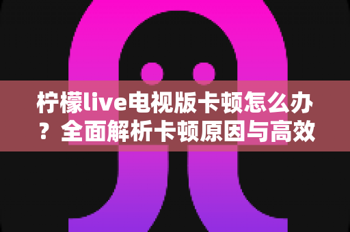 柠檬live电视版卡顿怎么办？全面解析卡顿原因与高效解决方法，让观影体验流畅升级