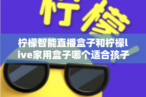 柠檬智能直播盒子和柠檬live家用盒子哪个适合孩子？家长必看的全面选购指南