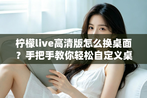 柠檬live高清版怎么换桌面？手把手教你轻松自定义桌面背景的完整攻略