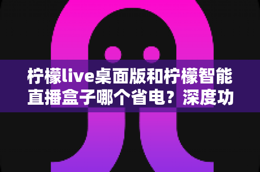 柠檬live桌面版和柠檬智能直播盒子哪个省电？深度功耗对比全解析