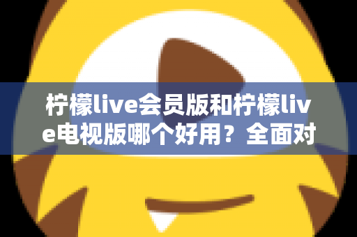 柠檬live会员版和柠檬live电视版哪个好用?全面对比解析帮你选对版本 柠檬live会员版和柠檬live电视版哪个好用?全面对比解析帮你选对版本