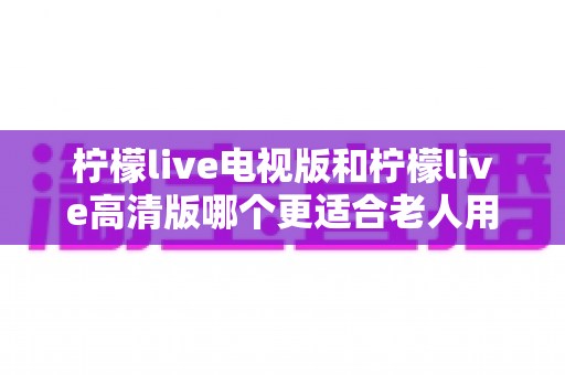 柠檬live电视版和柠檬live高清版哪个更适合老人用？长辈看直播选对版本才是关键