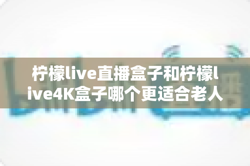 柠檬live直播盒子和柠檬live4K盒子哪个更适合老人用？看完这篇再决定不后悔