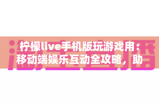 柠檬live手机版玩游戏用：移动端娱乐互动全攻略，助你畅享游戏与直播新体验