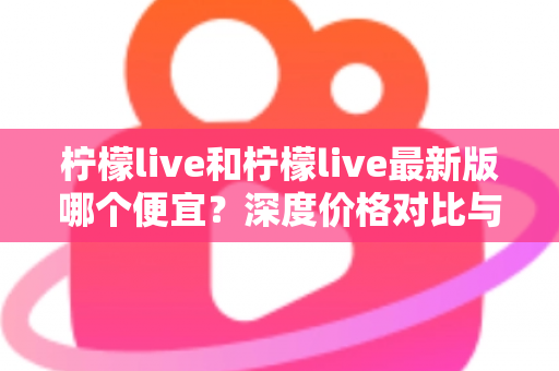 柠檬live和柠檬live最新版哪个便宜?深度价格对比与实用省钱指南 柠檬live和柠檬live最新版哪个便宜?深度价格对比与实用省钱指南