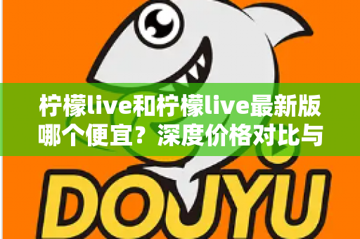 柠檬live和柠檬live最新版哪个便宜？深度价格对比与实用省钱指南