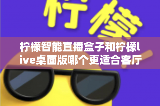 柠檬智能直播盒子和柠檬live桌面版哪个更适合客厅？2025年家庭影音设备深度对比与选购指南