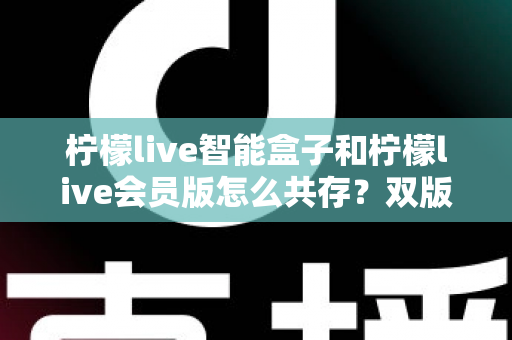柠檬live智能盒子和柠檬live会员版怎么共存?双版本安装使用全攻略详解 柠檬live智能盒子和柠檬live会员版怎么共存?双版本安装使用全攻略详解