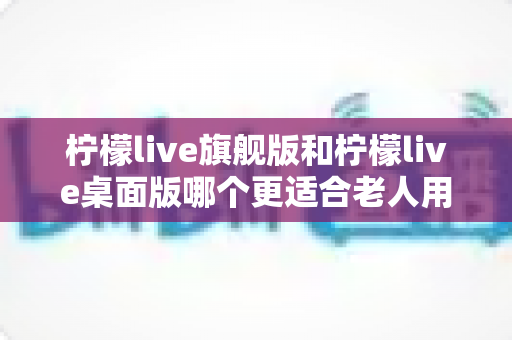 柠檬live旗舰版和柠檬live桌面版哪个更适合老人用?中老年用户选版避坑全攻略 柠檬live旗舰版和柠檬live桌面版哪个更适合老人用?中老年用户选版避坑全攻略