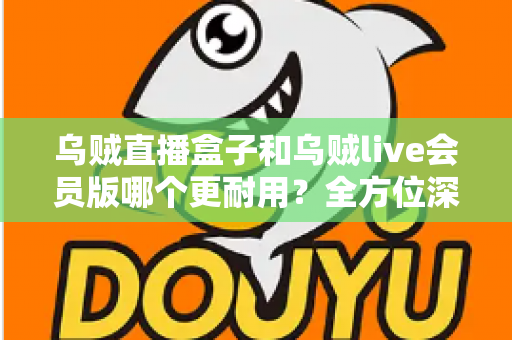 乌贼直播盒子和乌贼live会员版哪个更耐用？全方位深度对比评测，帮你选对不花冤枉钱