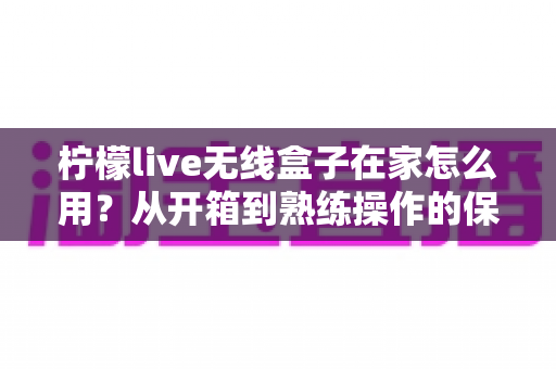 柠檬live无线盒子在家怎么用？从开箱到熟练操作的保姆级教程