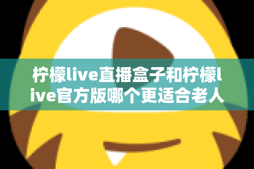 柠檬live直播盒子和柠檬live官方版哪个更适合老人用？中老年观看方案全面对比指南