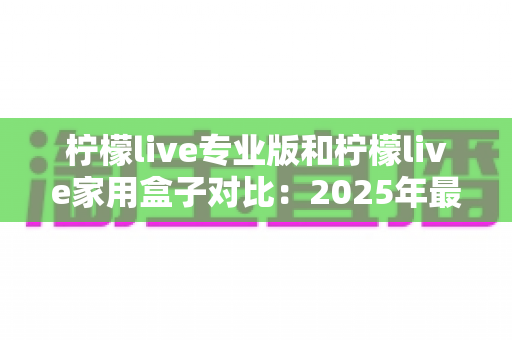 柠檬live专业版和柠檬live家用盒子对比:2025年最全选购指南,看完这篇轻松决定买哪款! 柠檬live专业版和柠檬live家用盒子对比:2025年最全选购指南,看完这篇轻松决定买哪款!