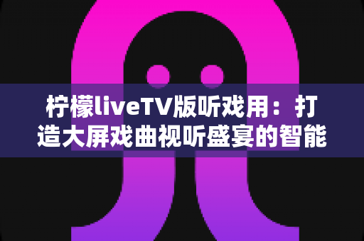 柠檬liveTV版听戏用:打造大屏戏曲视听盛宴的智能电视听戏指南 柠檬liveTV版听戏用:打造大屏戏曲视听盛宴的智能电视听戏指南