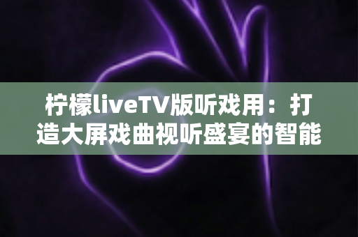 柠檬liveTV版听戏用:打造大屏戏曲视听盛宴的智能电视听戏指南 柠檬liveTV版听戏用:打造大屏戏曲视听盛宴的智能电视听戏指南