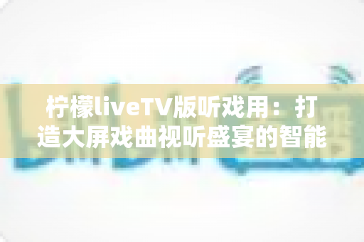 柠檬liveTV版听戏用：打造大屏戏曲视听盛宴的智能电视听戏指南