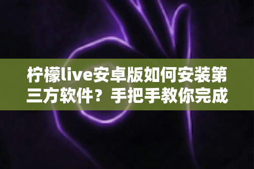 柠檬live安卓版如何安装第三方软件?手把手教你完成安装并保障手机安全 柠檬live安卓版如何安装第三方软件?手把手教你完成安装并保障手机安全
