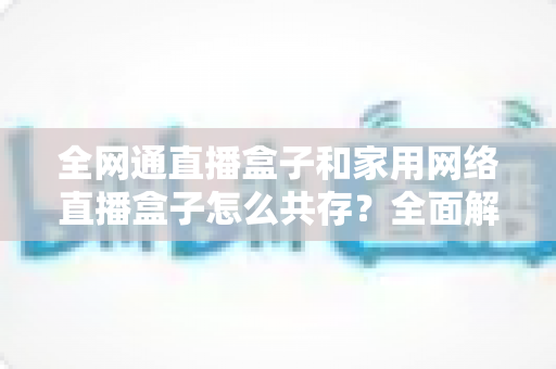 全网通直播盒子和家用网络直播盒子怎么共存？全面解析双设备协同使用方案与实用技巧