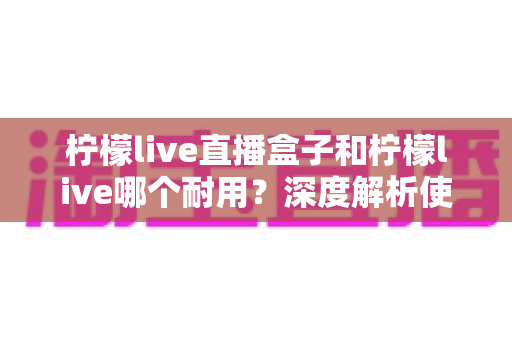 柠檬live直播盒子和柠檬live哪个耐用?深度解析使用寿命与选购指南 柠檬live直播盒子和柠檬live哪个耐用?深度解析使用寿命与选购指南