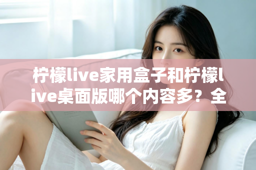 柠檬live家用盒子和柠檬live桌面版哪个内容多?全面对比分析与选购指南 柠檬live家用盒子和柠檬live桌面版哪个内容多?全面对比分析与选购指南