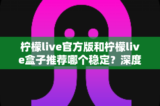 柠檬live官方版和柠檬live盒子推荐哪个稳定？深度对比分析与选择全攻略