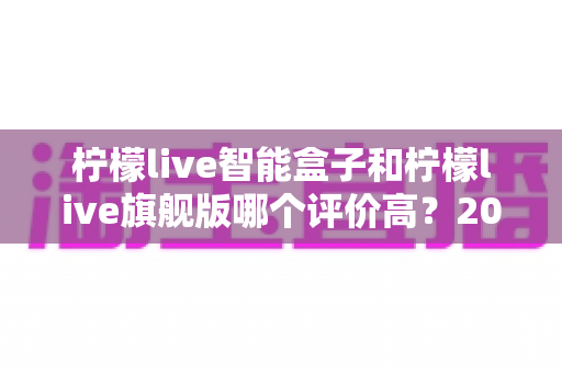 柠檬live智能盒子和柠檬live旗舰版哪个评价高?2024深度对比测评,看完再买不踩坑 柠檬live智能盒子和柠檬live旗舰版哪个评价高?2024深度对比测评,看完再买不踩坑