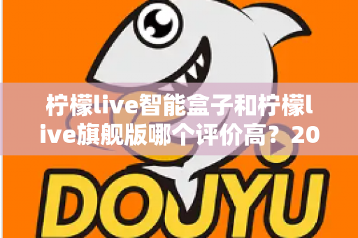 柠檬live智能盒子和柠檬live旗舰版哪个评价高?2024深度对比测评,看完再买不踩坑 柠檬live智能盒子和柠檬live旗舰版哪个评价高?2024深度对比测评,看完再买不踩坑