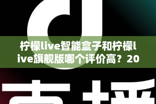 柠檬live智能盒子和柠檬live旗舰版哪个评价高?2024深度对比测评,看完再买不踩坑 柠檬live智能盒子和柠檬live旗舰版哪个评价高?2024深度对比测评,看完再买不踩坑