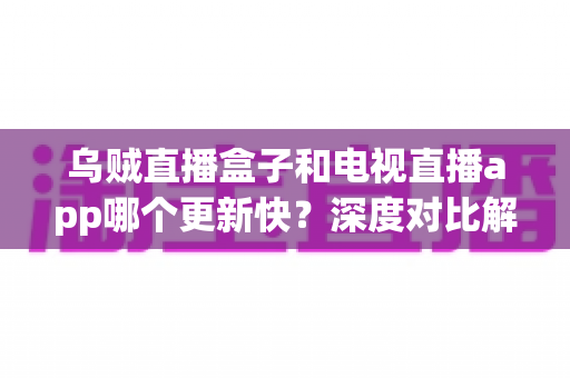 乌贼直播盒子和电视直播app哪个更新快？深度对比解析，帮你选对大屏直播方案
