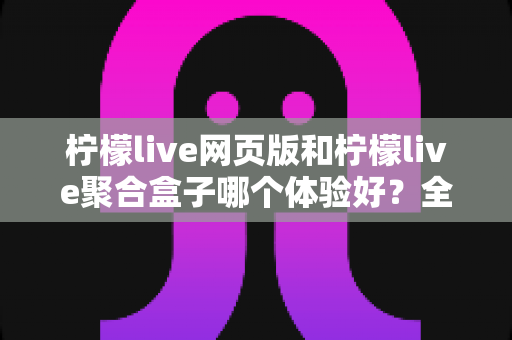 柠檬live网页版和柠檬live聚合盒子哪个体验好？全维度深度对比帮你一次选对