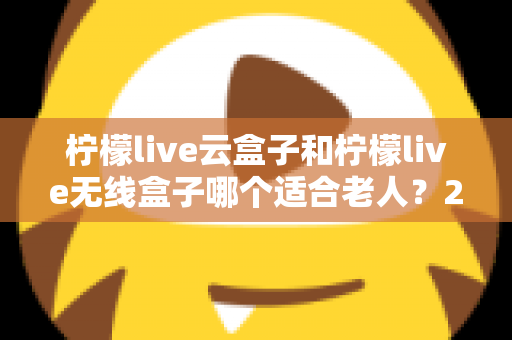 柠檬live云盒子和柠檬live无线盒子哪个适合老人?2025年子女孝心选购全指南 柠檬live云盒子和柠檬live无线盒子哪个适合老人?2025年子女孝心选购全指南