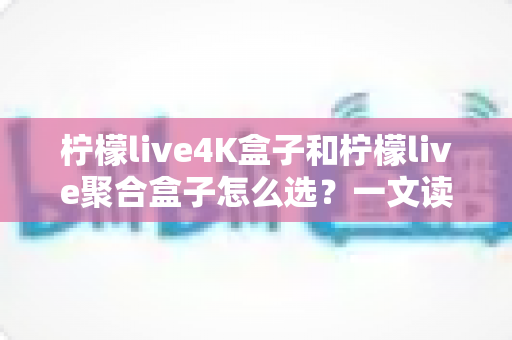 柠檬live4K盒子和柠檬live聚合盒子怎么选？一文读懂两者差异，帮你精准避坑不花冤枉钱