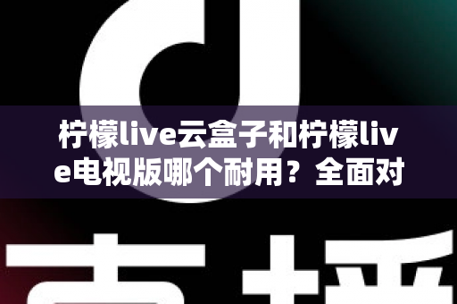 柠檬live云盒子和柠檬live电视版哪个耐用?全面对比分析与选购建议 柠檬live云盒子和柠檬live电视版哪个耐用?全面对比分析与选购建议