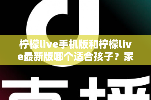 柠檬live手机版和柠檬live最新版哪个适合孩子？家长必读的选择与使用全指南