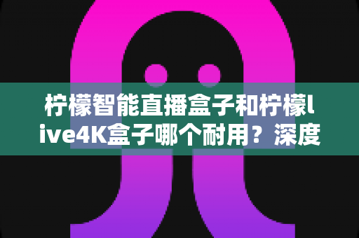 柠檬智能直播盒子和柠檬live4K盒子哪个耐用？深度对比评测帮你选对不踩坑
