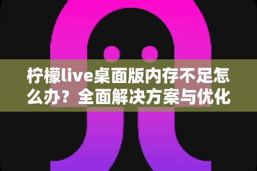 柠檬live桌面版内存不足怎么办?全面解决方案与优化技巧大公开 柠檬live桌面版内存不足怎么办?全面解决方案与优化技巧大公开