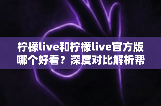 柠檬live和柠檬live官方版哪个好看?深度对比解析帮你选出最适合自己的版本 柠檬live和柠檬live官方版哪个好看?深度对比解析帮你选出最适合自己的版本