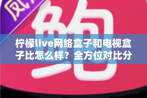 柠檬live网络盒子和电视盒子比怎么样？全方位对比分析帮你选对家庭观影设备