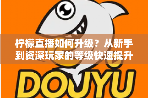 柠檬直播如何升级？从新手到资深玩家的等级快速提升全攻略