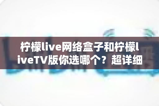 柠檬live网络盒子和柠檬liveTV版你选哪个？超详细对比指南助你轻松做决定