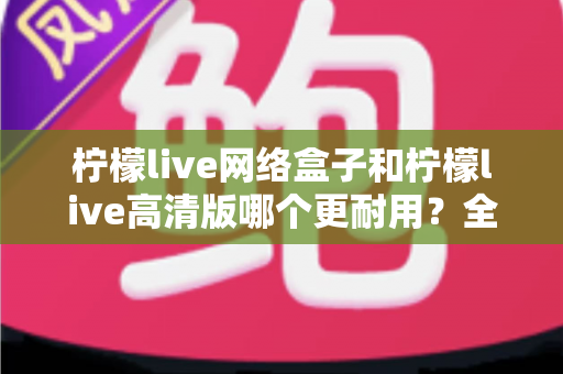柠檬live网络盒子和柠檬live高清版哪个更耐用?全面解析两款设备的耐久性能与选购指南 柠檬live网络盒子和柠檬live高清版哪个更耐用?全面解析两款设备的耐久性能与选购指南